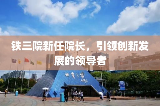 铁三院新任院长，引领创新发展的领导者
