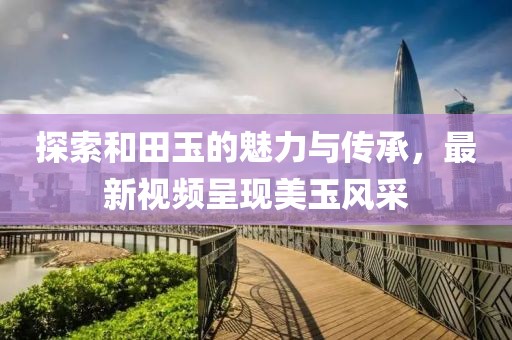 探索和田玉的魅力与传承，最新视频呈现美玉风采