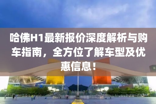 哈佛H1最新报价深度解析与购车指南，全方位了解车型及优惠信息！