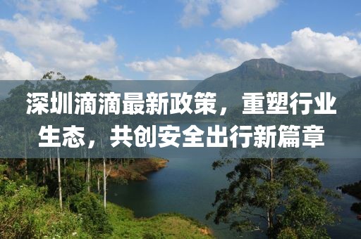 深圳滴滴最新政策，重塑行业生态，共创安全出行新篇章