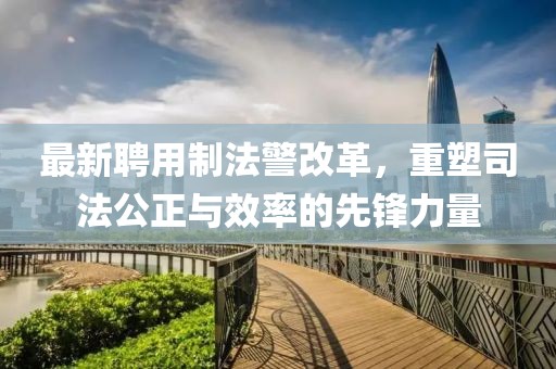最新聘用制法警改革，重塑司法公正与效率的先锋力量