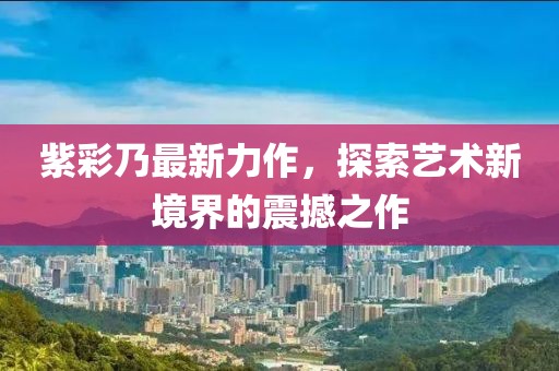 紫彩乃最新力作，探索艺术新境界的震撼之作