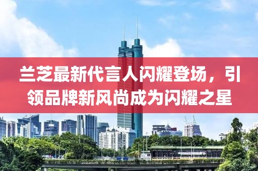 兰芝最新代言人闪耀登场，引领品牌新风尚成为闪耀之星