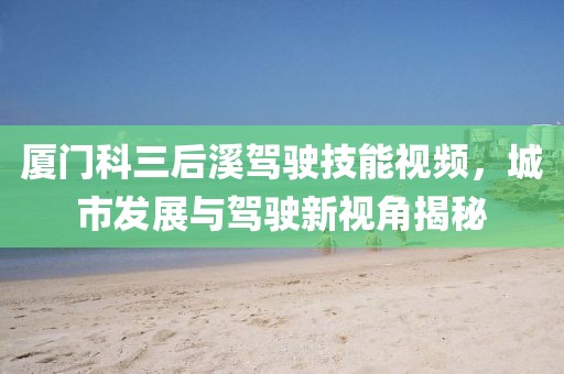 厦门科三后溪驾驶技能视频，城市发展与驾驶新视角揭秘