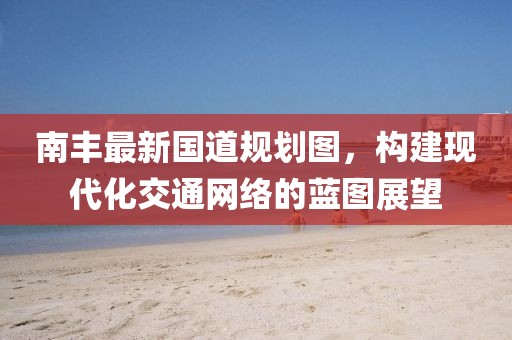 南丰最新国道规划图，构建现代化交通网络的蓝图展望