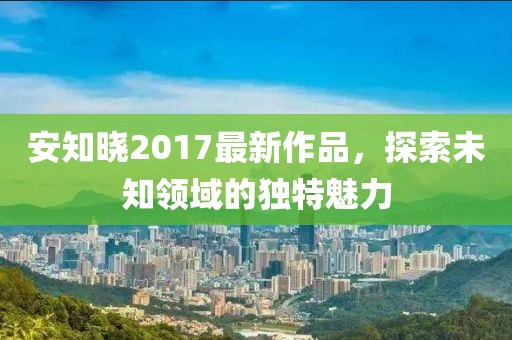 安知晓2017最新作品，探索未知领域的独特魅力