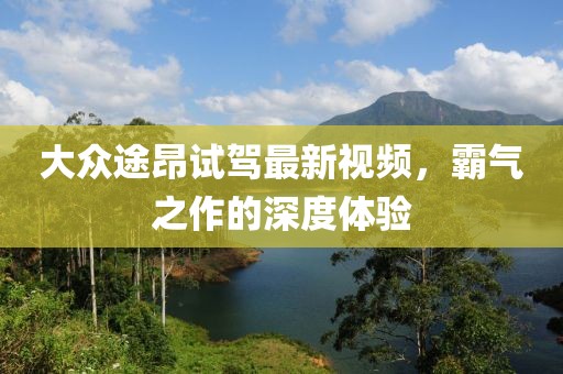 大众途昂试驾最新视频，霸气之作的深度体验