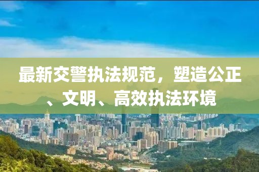 最新交警执法规范，塑造公正、文明、高效执法环境