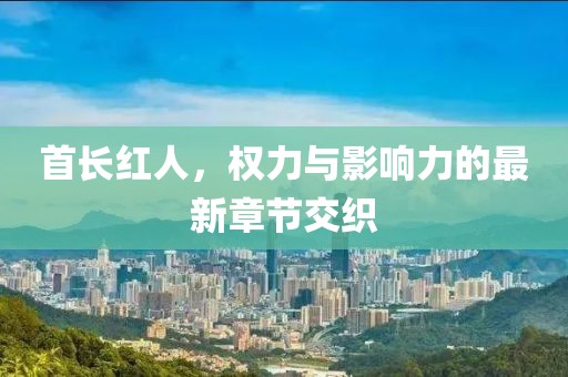 首长红人，权力与影响力的最新章节交织