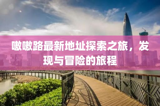 嗷嗷路最新地址探索之旅，发现与冒险的旅程