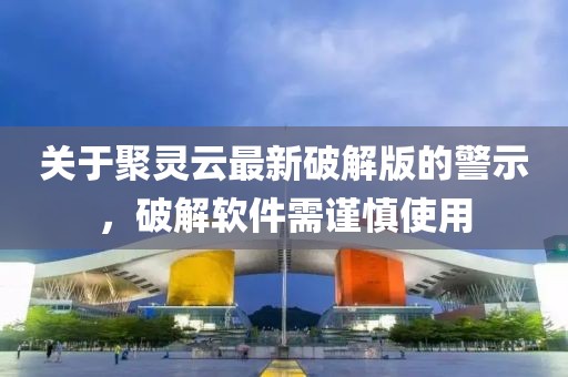 关于聚灵云最新破解版的警示，破解软件需谨慎使用