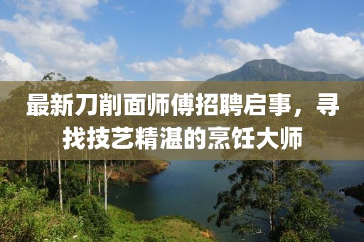 最新刀削面师傅招聘启事，寻找技艺精湛的烹饪大师