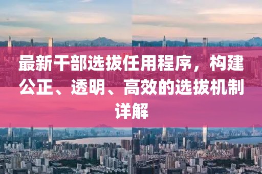 最新干部选拔任用程序，构建公正、透明、高效的选拔机制详解