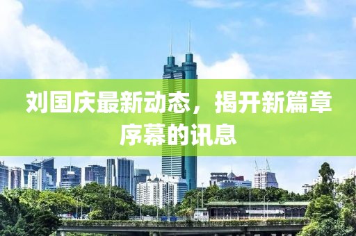 刘国庆最新动态，揭开新篇章序幕的讯息