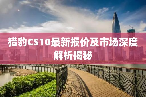 猎豹CS10最新报价及市场深度解析揭秘