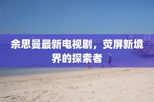 余思曼最新电视剧，荧屏新境界的探索者