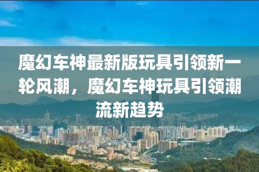 魔幻车神最新版玩具引领新一轮风潮，魔幻车神玩具引领潮流新趋势