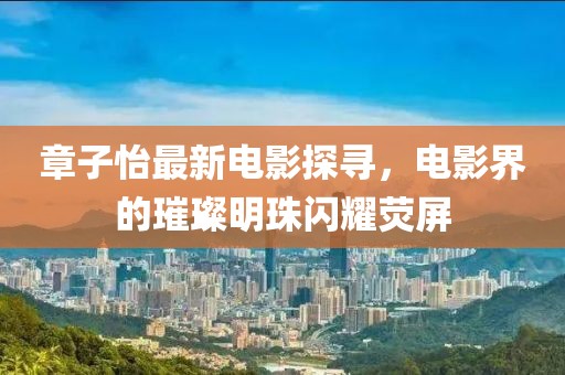 章子怡最新电影探寻，电影界的璀璨明珠闪耀荧屏
