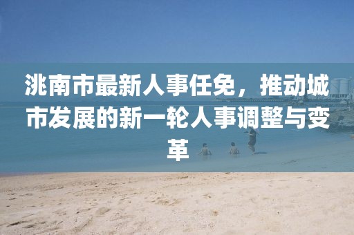 洮南市最新人事任免，推动城市发展的新一轮人事调整与变革
