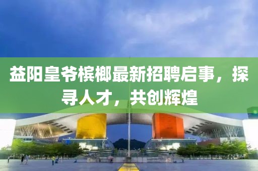 益阳皇爷槟榔最新招聘启事，探寻人才，共创辉煌