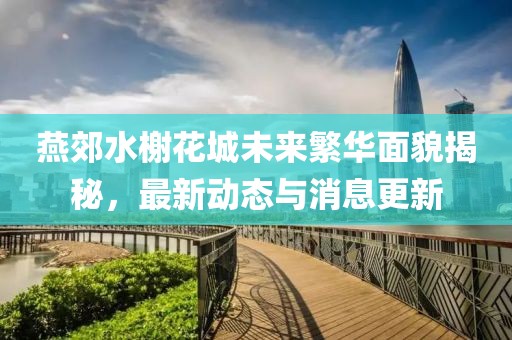 燕郊水榭花城未来繁华面貌揭秘，最新动态与消息更新