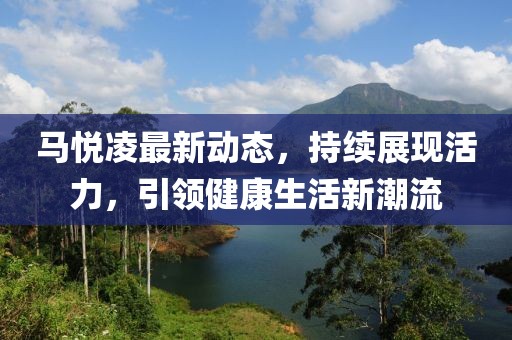 马悦凌最新动态，持续展现活力，引领健康生活新潮流