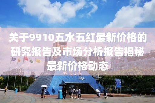 关于9910五水五红最新价格的研究报告及市场分析报告揭秘最新价格动态