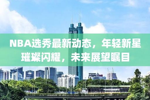 NBA选秀最新动态，年轻新星璀璨闪耀，未来展望瞩目