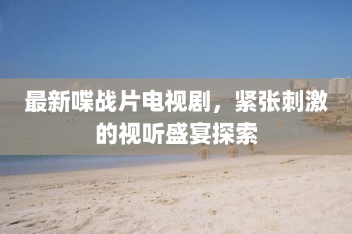 最新喋战片电视剧，紧张刺激的视听盛宴探索