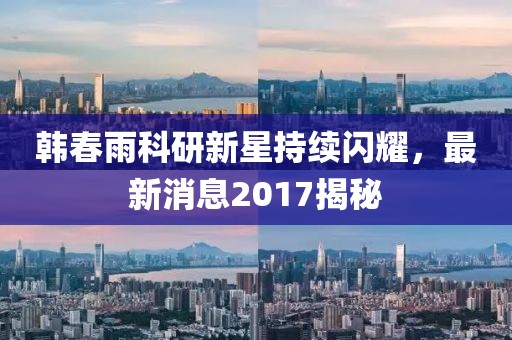 韩春雨科研新星持续闪耀，最新消息2017揭秘