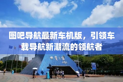 图吧导航最新车机版，引领车载导航新潮流的领航者