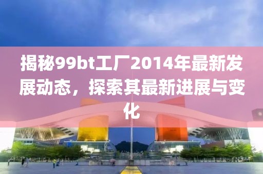 揭秘99bt工厂2014年最新发展动态，探索其最新进展与变化