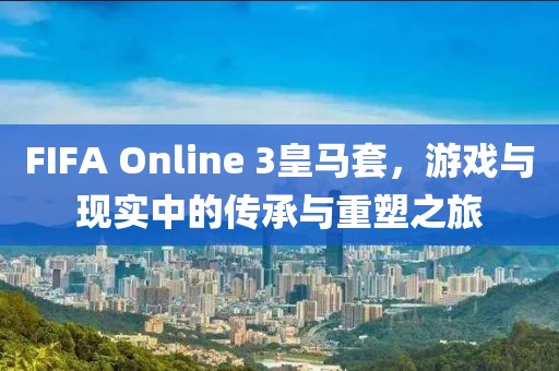 FIFA Online 3皇马套，游戏与现实中的传承与重塑之旅