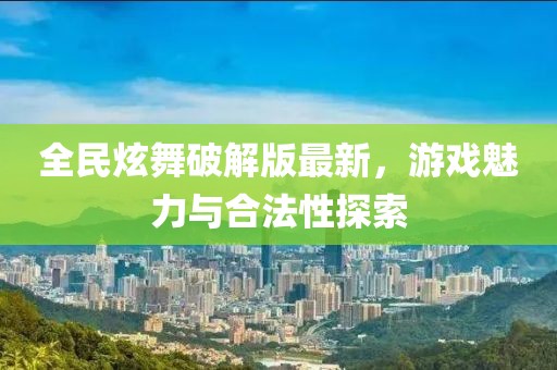 全民炫舞破解版最新，游戏魅力与合法性探索