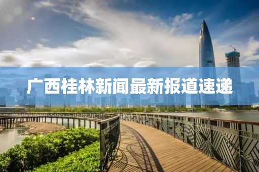 广西桂林新闻最新报道速递