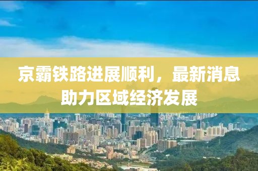京霸铁路进展顺利，最新消息助力区域经济发展