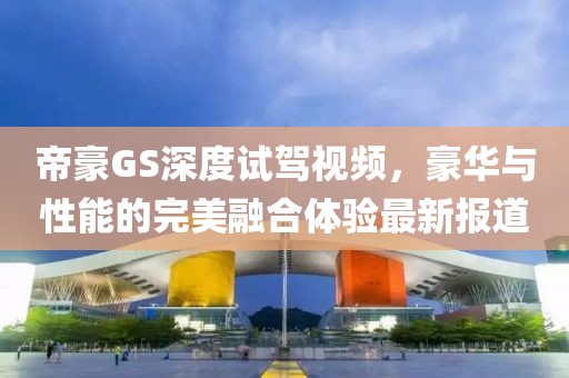 帝豪GS深度试驾视频，豪华与性能的完美融合体验最新报道