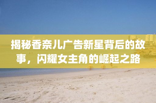 揭秘香奈儿广告新星背后的故事，闪耀女主角的崛起之路