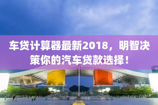 车贷计算器最新2018，明智决策你的汽车贷款选择！