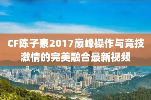 CF陈子豪2017巅峰操作与竞技激情的完美融合最新视频