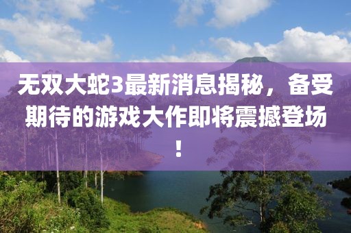 无双大蛇3最新消息揭秘，备受期待的游戏大作即将震撼登场！