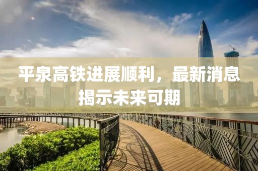 平泉高铁进展顺利，最新消息揭示未来可期
