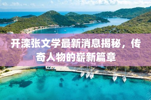 开滦张文学最新消息揭秘，传奇人物的崭新篇章