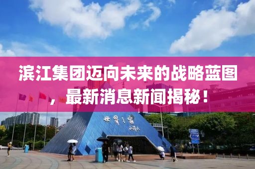 滨江集团迈向未来的战略蓝图，最新消息新闻揭秘！
