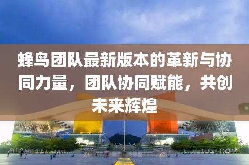 蜂鸟团队最新版本的革新与协同力量，团队协同赋能，共创未来辉煌