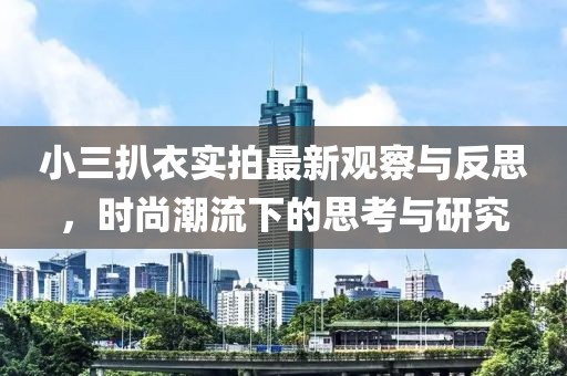 小三扒衣实拍最新观察与反思，时尚潮流下的思考与研究