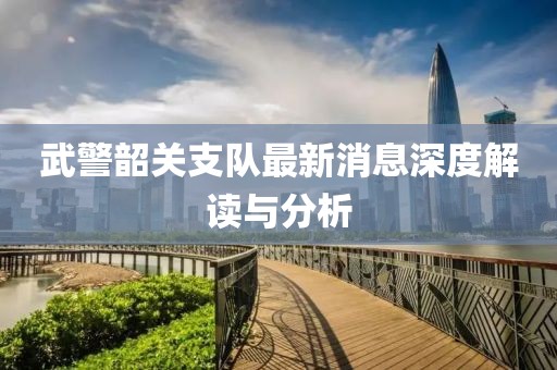 武警韶关支队最新消息深度解读与分析