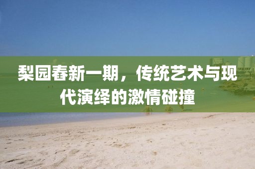 梨园舂新一期，传统艺术与现代演绎的激情碰撞