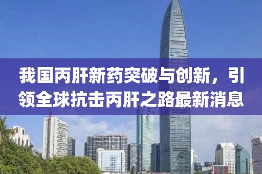 我国丙肝新药突破与创新，引领全球抗击丙肝之路最新消息
