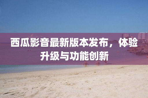 西瓜影音最新版本发布，体验升级与功能创新
